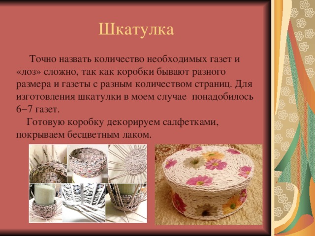 Шкатулка  Точно назвать количество необходимых газет и «лоз» сложно, так как коробки бывают разного размера и газеты с разным количеством страниц. Для изготовления шкатулки в моем случае понадобилось 6−7 газет.    Готовую коробку декорируем салфетками, покрываем бесцветным лаком. 