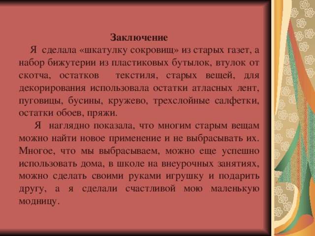 Заключение  Я сделала «шкатулку сокровищ» из старых газет, а набор бижутерии из пластиковых бутылок, втулок от скотча, остатков текстиля, старых вещей, для декорирования использовала остатки атласных лент, пуговицы, бусины, кружево, трехслойные салфетки, остатки обоев, пряжи.  Я наглядно показала, что многим старым вещам можно найти новое применение и не выбрасывать их. Многое, что мы выбрасываем, можно еще успешно использовать дома, в школе на внеурочных занятиях, можно сделать своими руками игрушку и подарить другу, а я сделали счастливой мою маленькую модницу. 