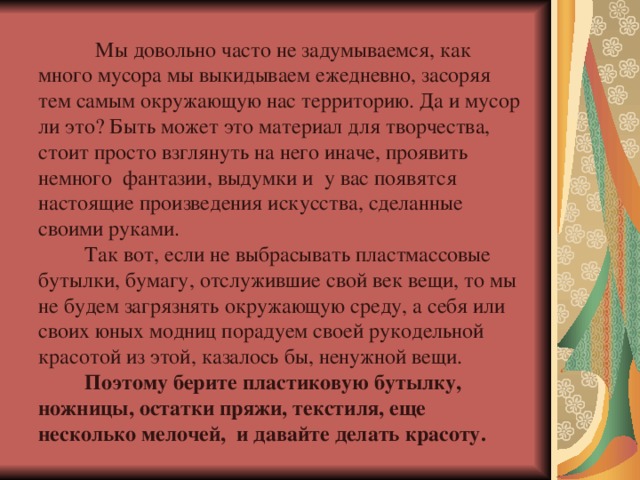  Мы довольно часто не задумываемся, как много мусора мы выкидываем ежедневно, засоряя тем самым окружающую нас территорию. Да и мусор ли это? Быть может это материал для творчества, стоит просто взглянуть на него иначе, проявить немного фантазии, выдумки и у вас появятся настоящие произведения искусства, сделанные своими руками.  Так вот, если не выбрасывать пластмассовые бутылки, бумагу, отслужившие свой век вещи, то мы не будем загрязнять окружающую среду, а себя или своих юных модниц порадуем своей рукодельной красотой из этой, казалось бы, ненужной вещи.  Поэтому берите пластиковую бутылку, ножницы, остатки пряжи, текстиля, еще несколько мелочей,  и давайте делать красоту. 