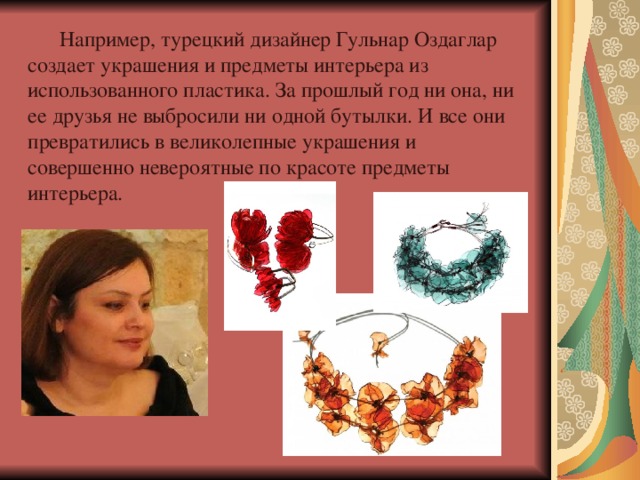  Например, турецкий дизайнер Гульнар Оздаглар создает украшения и предметы интерьера из использованного пластика. За прошлый год ни она, ни ее друзья не выбросили ни одной бутылки. И все они превратились в великолепные украшения и совершенно невероятные по красоте предметы интерьера. 