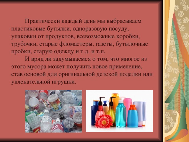 Практически каждый день мы выбрасываем пластиковые бутылки, одноразовую посуду, упаковки от продуктов, всевозможные коробки, трубочки, старые фломастеры, газеты, бутылочные пробки, старую одежду и т.д. и т.п.  И вряд ли задумываемся о том, что многое из этого мусора может получить новое применение, став основой для оригинальной детской поделки или увлекательной игрушки. 