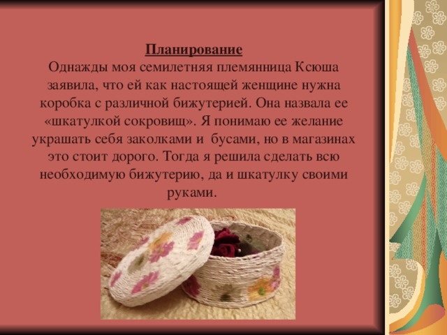 Планирование Однажды моя семилетняя племянница Ксюша заявила, что ей как настоящей женщине нужна коробка с различной бижутерией. Она назвала ее «шкатулкой сокровищ». Я понимаю ее желание украшать себя заколками и бусами, но в магазинах это стоит дорого. Тогда я решила сделать всю необходимую бижутерию, да и шкатулку своими руками. 
