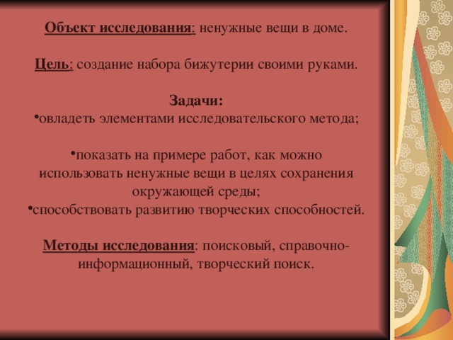 Объект исследования :  ненужные вещи в доме. Цель : создание набора бижутерии своими руками.  Задачи: овладеть элементами исследовательского метода;  показать на примере работ, как можно использовать ненужные вещи в целях сохранения окружающей среды; способствовать развитию творческих способностей.  Методы исследования : поисковый, справочно-информационный, творческий поиск. 