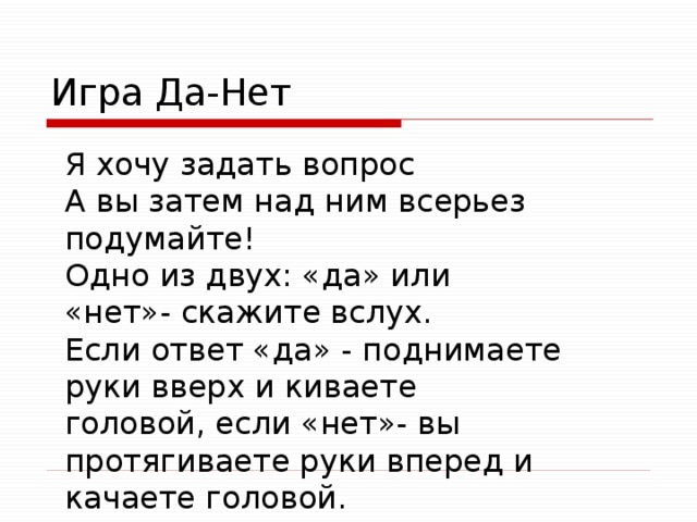 Игра Да-Нет Я хочу задать вопрос А вы затем над ним всерьез подумайте! Одно из двух: «да» или «нет»- скажите вслух. Если ответ «да» - поднимаете руки вверх и киваете головой, если «нет»- вы протягиваете руки вперед и качаете головой. 