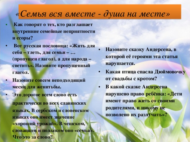 «Семья вся вместе - душа на месте»   Как говорят о тех, кто разглашает внутренние семейные неприятности и ссоры?  Вот русская пословица: «Жить для себя   – тлеть, для семьи   – … (пропущен глагол), а для народа   – светить». Назовите пропущенный глагол. Назовите совсем неподходящий месяц для женитьбы. Это дорогое всем слово есть практически во всех славянских  языках. В сербском и словенском языках оно имеет значение «хороший урожай». В чешском, словацком и польском оно «семья». Что это за слово?  Назовите сказку Андерсена, в которой её героями эта статья нарушается. Какая птица спасла Дюймовочку от свадьбы с кротом? В какой сказке Андерсена нарушено право ребёнка: «Дети имеют право жить со своими родителями, и никому не позволено их разлучать»?  