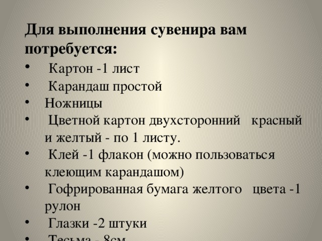 Для выполнения сувенира вам потребуется:  Картон -1 лист  Карандаш простой Ножницы  Цветной картон двухсторонний красный и желтый - по 1 листу.  Клей -1 флакон (можно пользоваться клеющим карандашом)  Гофрированная бумага желтого цвета -1 рулон  Глазки -2 штуки  Тесьма - 8см 