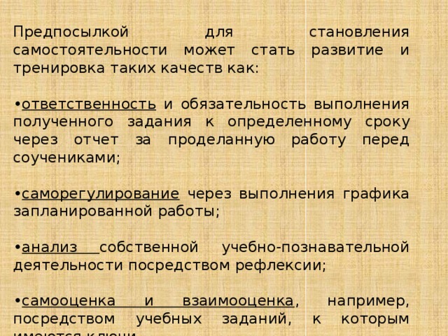 Предпосылкой для становления самостоятельности может стать развитие и тренировка таких качеств как: • ответственность и обязательность выполнения полученного задания к определенному сроку через отчет за проделанную работу перед соучениками; • саморегулирование через выполнения графика запланированной работы; • анализ собственной учебно-познавательной деятельности посредством рефлексии; • самооценка и взаимооценка , например, посредством учебных заданий, к которым имеются ключи. 