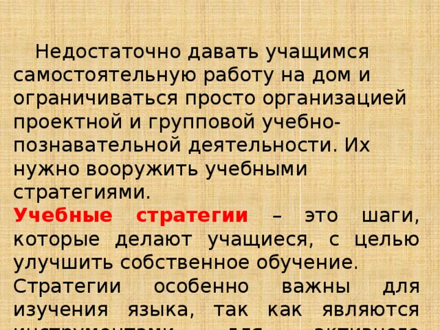  Недостаточно давать учащимся самостоятельную работу на дом и ограничиваться просто организацией проектной и групповой учебно-познавательной деятельности. Их нужно вооружить учебными стратегиями. Учебные стратегии – это шаги, которые делают учащиеся, с целью улучшить собственное обучение. Стратегии особенно важны для изучения языка, так как являются инструментами для активного самостоятельного обучения. 