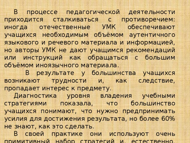  В процессе педагогической деятельности приходится сталкиваться с противоречием: иногда отечественные УМК обеспечивают учащихся необходимым объёмом аутентичного языкового и речевого материала и информацией, но авторы УМК не дают учащимся рекомендаций или инструкций как обращаться с большим объёмом иноязычного материала.    В результате у большинства учащихся возникают трудности и, как следствие, пропадает интерес к предмету.  Диагностика уровня владения учебными стратегиями показала, что большинство учащихся понимают, что нужно предпринимать усилия для достижения результата, но более 60% не знают, как это сделать.  В своей практике они используют очень примитивный набор стратегий и, естественно, это не обеспечивает высокий результат. 