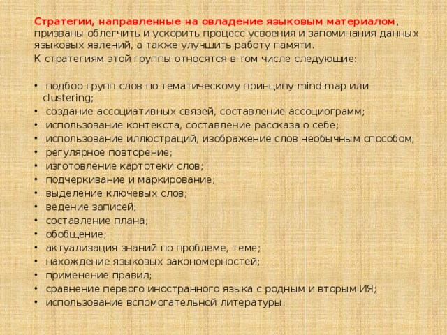 Стратегии, направленные на овладение языковым материалом , призваны облегчить и ускорить процесс усвоения и запоминания данных языковых явлений, а также улучшить работу памяти. К стратегиям этой группы относятся в том числе следующие:  подбор групп слов по тематическому принципу mind map или clustering;  создание ассоциативных связей, составление ассоциограмм;  использование контекста, составление рассказа о себе;  использование иллюстраций, изображение слов необычным способом;  регулярное повторение;  изготовление картотеки слов;  подчеркивание и маркирование;  выделение ключевых слов;  ведение записей;  составление плана;  обобщение;  актуализация знаний по проблеме, теме;  нахождение языковых закономерностей;  применение правил;  сравнение первого иностранного языка с родным и вторым ИЯ;  использование вспомогательной литературы. 