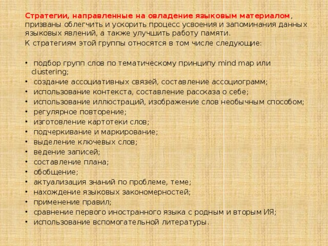 Стратегии, направленные на овладение языковым материалом , призваны облегчить и ускорить процесс усвоения и запоминания данных языковых явлений, а также улучшить работу памяти. К стратегиям этой группы относятся в том числе следующие:  подбор групп слов по тематическому принципу mind map или clustering;  создание ассоциативных связей, составление ассоциограмм;  использование контекста, составление рассказа о себе;  использование иллюстраций, изображение слов необычным способом;  регулярное повторение;  изготовление картотеки слов;  подчеркивание и маркирование;  выделение ключевых слов;  ведение записей;  составление плана;  обобщение;  актуализация знаний по проблеме, теме;  нахождение языковых закономерностей;  применение правил;  сравнение первого иностранного языка с родным и вторым ИЯ;  использование вспомогательной литературы. 