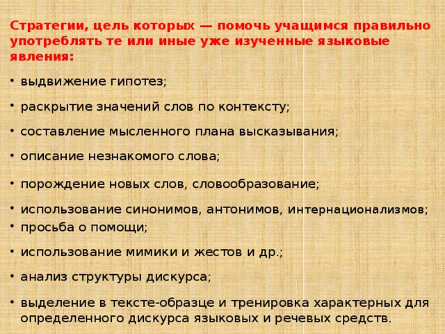 Стратегии, цель которых — помочь учащимся правильно употреблять те или иные уже изученные языковые явления: выдвижение гипотез; раскрытие значений слов по контексту; составление мысленного плана высказывания; описание незнакомого слова; порождение новых слов, словообразование; использование синонимов, антонимов, и нтернационализмов; просьба о помощи; использование мимики и жестов и др.; анализ структуры дискурса; выделение в тексте-образце и тренировка характерных для определенного дискурса языковых и речевых средств. 