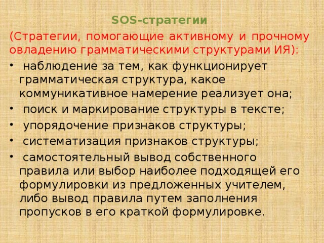 SOS-стратегии (Стратегии, помогающие активному и прочному овладению грамматическими структурами ИЯ):  наблюдение за тем, как функционирует грамматическая структура, какое коммуникативное намерение реализует она;  поиск и маркирование структуры в тексте;  упорядочение признаков структуры;  систематизация признаков структуры;  самостоятельный вывод собственного правила или выбор наиболее подходящей его формулировки из предложенных учителем, либо вывод правила путем заполнения пропусков в его краткой формулировке. 