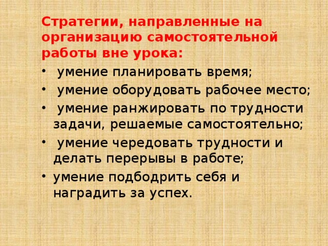 Стратегии, направленные на организацию самостоятельной работы вне урока:  умение планировать время;  умение оборудовать рабочее место;  умение ранжировать по трудности задачи, решаемые самостоятельно;  умение чередовать трудности и делать перерывы в работе; умение подбодрить себя и наградить за успех. 