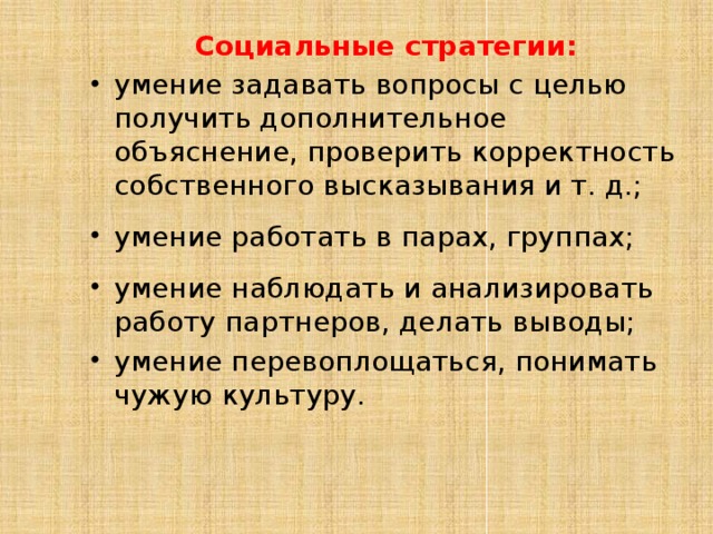 Социальные стратегии: умение задавать вопросы с целью получить дополнительное объяснение, проверить корректность собственного высказывания и т. д.; умение работать в парах, группах; умение наблюдать и анализировать работу партнеров, делать выводы; умение перевоплощаться, понимать чужую культуру. 