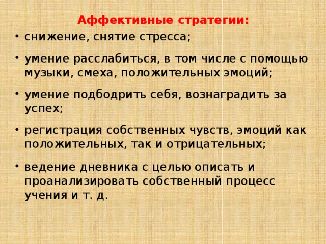 Аффективные стратегии: снижение, снятие стресса; умение расслабиться, в том числе с помощью музыки, смеха, положительных эмоций; умение подбодрить себя, вознаградить за успех; регистрация собственных чувств, эмоций как положительных, так и отрицательных; ведение дневника с целью описать и проанализировать собственный процесс учения и т. д. 