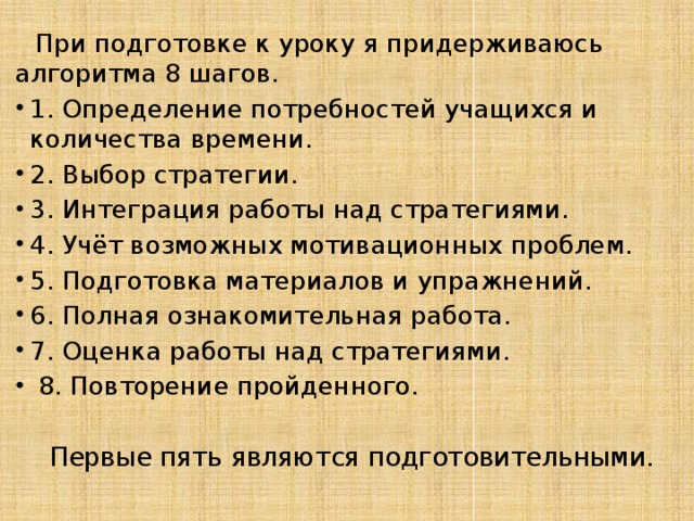  При подготовке к уроку я придерживаюсь алгоритма 8 шагов.  1. Определение потребностей учащихся и количества времени. 2. Выбор стратегии. 3. Интеграция работы над стратегиями. 4. Учёт возможных мотивационных проблем. 5. Подготовка материалов и упражнений. 6. Полная ознакомительная работа. 7. Оценка работы над стратегиями.  8. Повторение пройденного.  Первые пять являются подготовительными. 