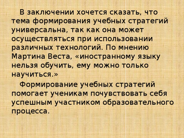  В заключении хочется сказать, что тема формирования учебных стратегий универсальна, так как она может осуществляться при использовании различных технологий. По мнению Мартина Веста, «иностранному языку нельзя обучить, ему можно только научиться.»  Формирование учебных стратегий помогает ученикам почувствовать себя успешным участником образовательного процесса. 