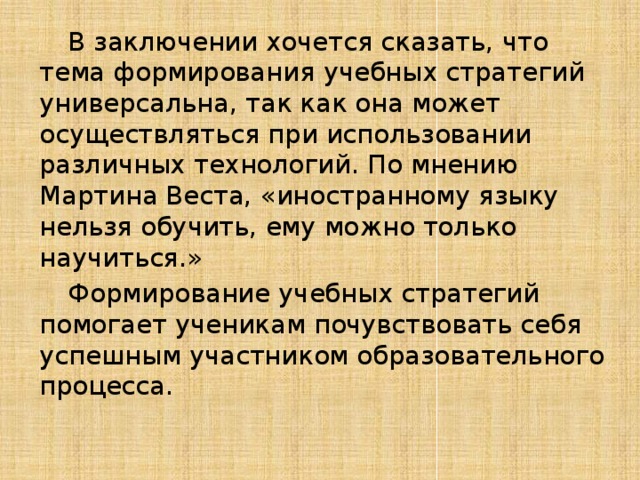  В заключении хочется сказать, что тема формирования учебных стратегий универсальна, так как она может осуществляться при использовании различных технологий. По мнению Мартина Веста, «иностранному языку нельзя обучить, ему можно только научиться.»  Формирование учебных стратегий помогает ученикам почувствовать себя успешным участником образовательного процесса. 