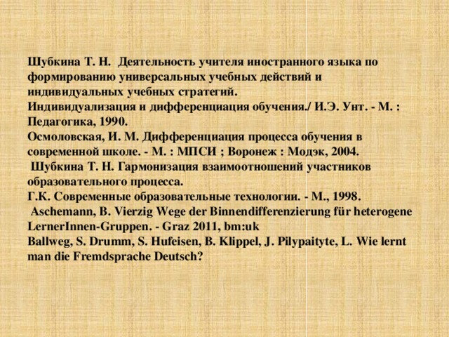    Шубкина Т. Н. Деятельность учителя иностранного языка по формированию универсальных учебных действий и индивидуальных учебных стратегий. Индивидуализация и дифференциация обучения./ И.Э. Унт. - М. : Педагогика, 1990. Осмоловская, И. М. Дифференциация процесса обучения в современной школе. - М. : МПСИ ; Воронеж : Модэк, 2004.   Шубкина Т. Н. Гармонизация взаимоотношений участников образовательного процесса. Г.К. Современные образовательные технологии. - М., 1998.  Aschemann, B. Vierzig Wege der Binnendifferenzierung für heterogene LernerInnen-Gruppen. - Graz 2011, bm:uk Ballweg, S. Drumm, S. Hufeisen, B. Klippel, J. Pilypaityte, L.  Wie lernt man die Fremdsprache Deutsch? 