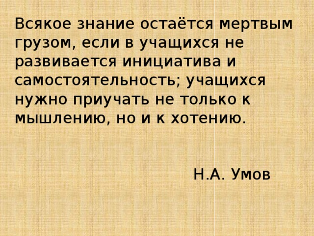 Всякое знание остаётся мертвым грузом, если в учащихся не развивается инициатива и самостоятельность; учащихся нужно приучать не только к мышлению, но и к хотению.  Н.А. Умов 