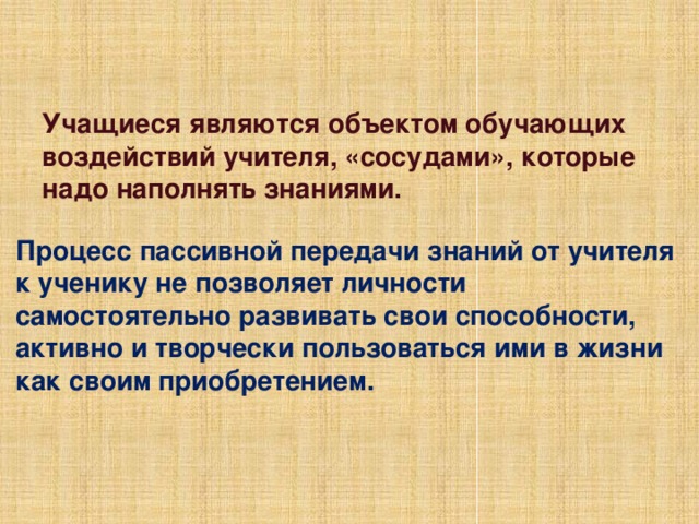 Учащиеся являются объектом обучающих воздействий учителя, «сосудами», которые надо наполнять знаниями. Процесс пассивной передачи знаний от учителя к ученику не позволяет личности самостоятельно развивать свои способности, активно и творчески пользоваться ими в жизни как своим приобретением. 