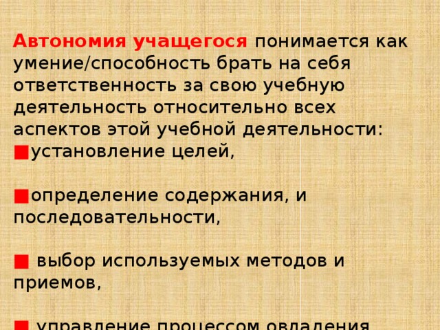 Автономия учащегося понимается как умение/способность брать на себя ответственность за свою учебную деятельность относительно всех аспектов этой учебной деятельности: ■ установление целей, ■ определение содержания, и последовательности, ■  выбор используемых методов и приемов, ■  управление процессом овладения, ■  оценка полученного результата. 