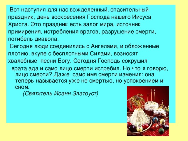  Вот наступил для нас вожделенный, спасительный праздник, день воскресения Господа нашего Иисуса Христа.  Это праздник есть залог мира, источник примирения, истребления врагов, разрушение смерти, погибель диавола.  Сегодня люди соединились с Ангелами, и обложенные плотию, вкупе с бесплотными Силами, возносят хвалебные песни Богу. Сегодня Господь сокрушил  врата ада и само лицо смерти истребил. Но что я говорю, лицо смерти? Даже само имя смерти изменил: она теперь называется уже не смертью, но успокоением и сном.  (Святитель Иоанн Златоуст)  