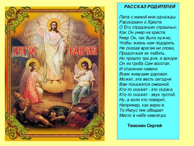  РАССКАЗ РОДИТЕЛЕЙ     Папа с мамой мне однажды  Рассказали о Христе.  О Его страданьях страшных,  Как Он умер на кресте.  Умер Он, так было нужно,  Чтобы жизнь нам подарить.  Не сказав врагам ни слова,  Продолжая их любить.  Но прошло три дня, и вскоре  Он из гроба Сам восстал.  И спасение навеки  Всем живущим даровал.  Может, эта весть сегодня  Вам покажется смешной.  Кто-то скажет - это сказка.  Кто-то скажет - звук пустой.  Ну, а если кто поверит,  Например, как верю я,  То Иисус тем обещает  Место в небе навсегда.    Тихонин Сергей      