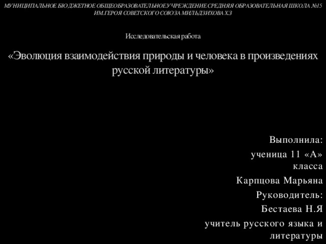 МУНИЦИПАЛЬНОЕ БЮДЖЕТНОЕ ОБЩЕОБРАЗОВАТЕЛЬНОЕ УЧРЕЖДЕНИЕ СРЕДНЯЯ ОБРАЗОВАТЕЛЬНАЯ ШКОЛА №15 ИМ.ГЕРОЯ СОВЕТСКОГО СОЮЗА МИЛЬДЗИХОВА Х.З    Исследовательская работа   «Эволюция взаимодействия природы и человека в произведениях русской литературы»          Выполнила:  ученица 11 «А» класса  Карпцова Марьяна  Руководитель:  Бестаева Н.Я  учитель русского языка и литературы 