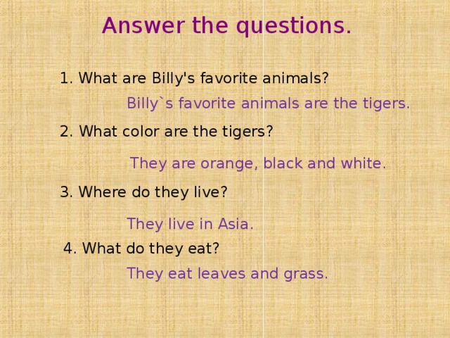Answer the questions . 1. What are Billy's favorite animals? Billy`s favorite animals are the tigers. 2. What color are the tigers? They are orange, black and white. 3. Where do they live? They live in Asia. 4. What do they eat? They eat leaves and grass. 