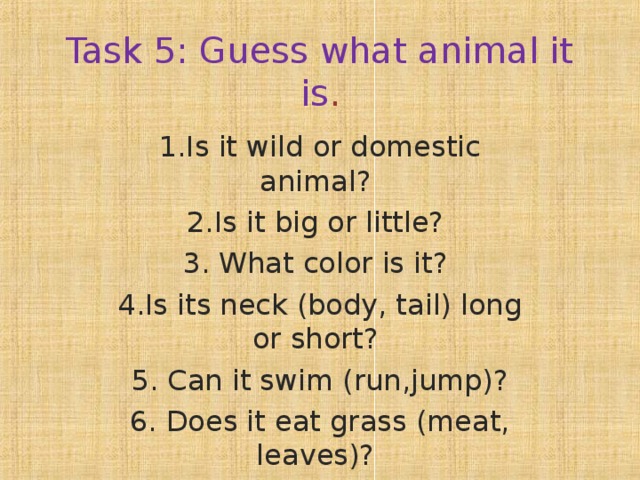 Task 5: Guess what animal it is . 1.Is it wild or domestic animal?  2.Is it big or little? 3. What color is it? 4.Is its neck (body, tail) long or short? 5. Can it swim (run,jump)? 6. Does it eat grass (meat, leaves)? 