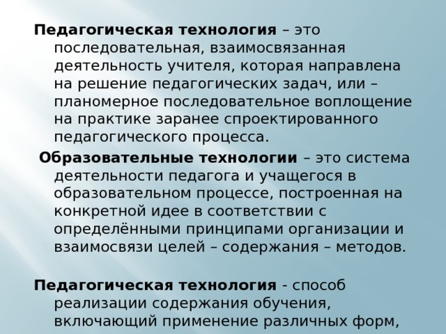 Педагогическая технология – это последовательная, взаимосвязанная деятельность учителя, которая направлена на решение педагогических задач, или – планомерное последовательное воплощение на практике заранее спроектированного педагогического процесса.  Образовательные технологии – это система деятельности педагога и учащегося в образовательном процессе, построенная на конкретной идее в соответствии с определёнными принципами организации и взаимосвязи целей – содержания – методов. Педагогическая технология - способ реализации содержания обучения, включающий применение различных форм, методов и средств научно-методического сопровождения самообразования учителя в системе повышения квалификации, направленных на достижение поставленных образовательных целей. 