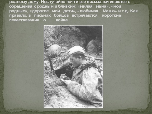 Не было на фронте человека, который бы не скучал по родному дому. Неслучайно почти все письма начинаются с обращения к родным и близким: «милая мама», «мои родные», «дорогие мои дети», «любимая Маша» и т.д. Как правило, в письмах бойцов встречаются короткие повествования о войне… 