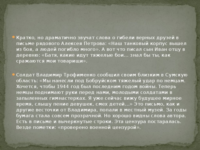 Кратко, но драматично звучат слова о гибели верных друзей в письме рядового Алексея Петрова: «Наш танковый корпус вышел из боя, а людей погибло много». А вот что писал сын Иван отцу в деревню: «Батя, какие идут тяжелые бои… знал бы ты, как сражаются мои товарищи». Солдат Владимир Трофименко сообщил своим близким в Сумскую область: «Мы нанесли под Бобруйском тяжелый удар по немцам. Хочется, чтобы 1944 год был последним годом войны. Теперь немцы поднимают руки перед нами, молодыми солдатами в запыленных гимнастерках. Я уже сейчас вижу будущее мирное время, слышу пение девушек, смех детей…» Это письмо, как и другие весточки от Владимира, попали в местный музей. За годы бумага стала совсем прозрачной. Но хорошо видны слова автора. Есть в письме и вычеркнутые строки. Эта цензура постаралась. Везде пометки: «проверено военной цензурой». 
