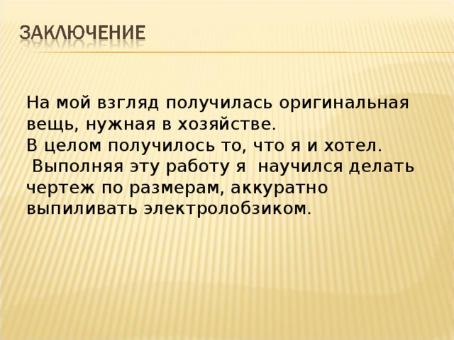 На мой взгляд получилась оригинальная вещь, нужная в хозяйстве. В целом получилось то, что я и хотел.  Выполняя эту работу я научился делать чертеж по размерам, аккуратно выпиливать электролобзиком.