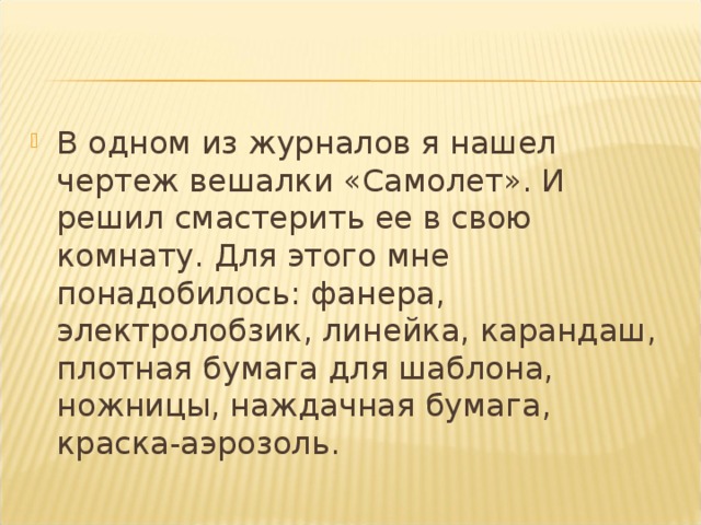 В одном из журналов я нашел чертеж вешалки «Самолет». И решил смастерить ее в свою комнату. Для этого мне понадобилось: фанера, электролобзик, линейка, карандаш, плотная бумага для шаблона, ножницы, наждачная бумага, краска-аэрозоль.