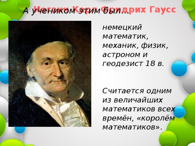 Иоганн Карл Фридрих Гаусс А учеником этим был… немецкий математик, механик, физик, астроном и геодезист 18 в.   Считается одним из величайших математиков всех времён, «королём математиков ». 