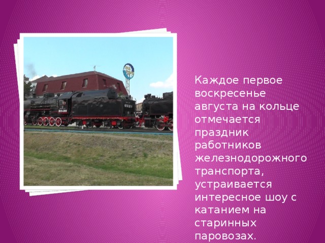 Каждое первое воскресенье августа на кольце отмечается праздник работников железнодорожного транспорта, устраивается интересное шоу с катанием на старинных паровозах. 