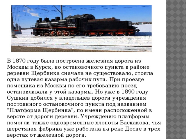 В 1870 году была построена железная дорога из Москвы в Курск, но остановочного пункта в районе деревни Щербинка сначала не существовало, стояла одна путевая казарма рабочих пути. При проезде помещика из Москвы по его требованию поезд останавливали у этой казармы. Но уже в 1890 году Сушкин добился у владельцев дороги учреждения постоянного остановочного пункта под названием 