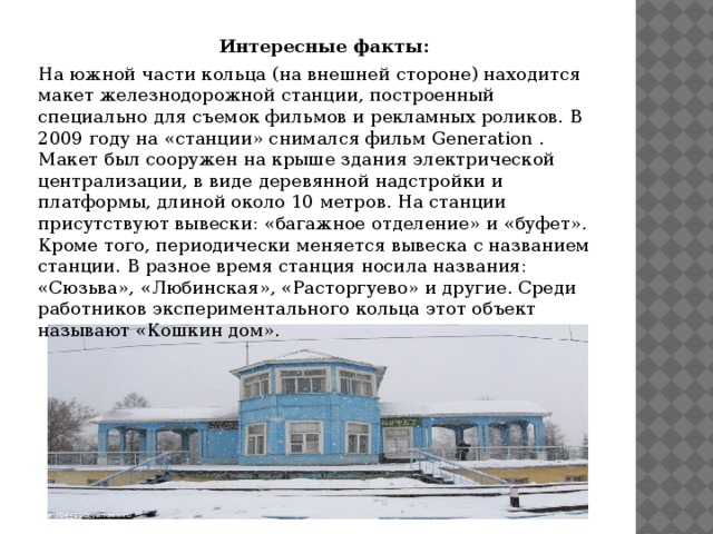 Интересные факты: На южной части кольца (на внешней стороне) находится макет железнодорожной станции, построенный специально для съемок фильмов и рекламных роликов. В 2009 году на «станции» снимался фильм Generation . Макет был сооружен на крыше здания электрической централизации, в виде деревянной надстройки и платформы, длиной около 10 метров. На станции присутствуют вывески: «багажное отделение» и «буфет». Кроме того, периодически меняется вывеска с названием станции. В разное время станция носила названия: «Сюзьва», «Любинская», «Расторгуево» и другие. Среди работников экспериментального кольца этот объект называют «Кошкин дом». 