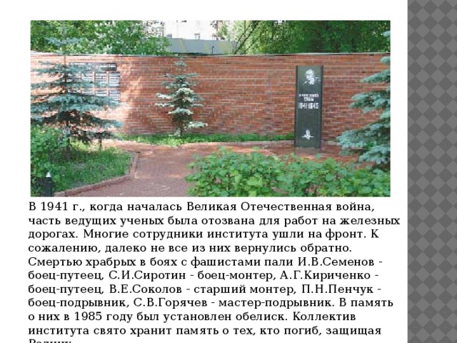 В 1941 г., когда началась Великая Отечественная война, часть ведущих ученых была отозвана для работ на железных дорогах. Многие сотрудники института ушли на фронт. К сожалению, далеко не все из них вернулись обратно. Смертью храбрых в боях с фашистами пали И.В.Семенов - боец-путеец, С.И.Сиротин - боец-монтер, А.Г.Кириченко - боец-путеец, В.Е.Соколов - старший монтер, П.Н.Пенчук - боец-подрывник, С.В.Горячев - мастер-подрывник. В память о них в 1985 году был установлен обелиск. Коллектив института свято хранит память о тех, кто погиб, защищая Родину. 