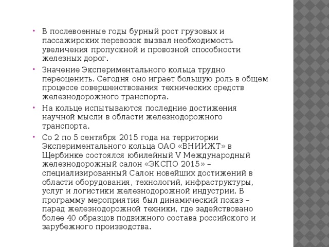 В послевоенные годы бурный рост грузовых и пассажирских перевозок вызвал необходимость увеличения пропускной и провозной способности железных дорог. Значение Экспериментального кольца трудно переоценить. Сегодня оно играет большую роль в общем процессе совершенствования технических средств железнодорожного транспорта. На кольце испытываются последние достижения научной мысли в области железнодорожного транспорта. Со 2 по 5 сентября 2015 года на территории Экспериментального кольца ОАО «ВНИИЖТ» в Щербинке состоялся юбилейный V Международный железнодорожный салон «ЭКСПО 2015» – специализированный Салон новейших достижений в области оборудования, технологий, инфраструктуры, услуг и логистики железнодорожной индустрии. В программу мероприятия был динамический показ – парад железнодорожной техники, где задействовано более 40 образцов подвижного состава российского и зарубежного производства. 