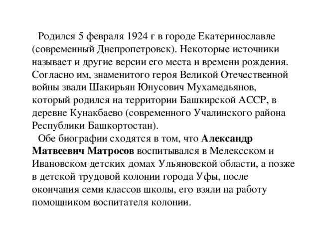 Родился 5 февраля 1924 г в городе Екатеринославле (современный Днепропетровск). Некоторые источники называет и другие версии его места и времени рождения. Согласно им, знаменитого героя Великой Отечественной войны звали Шакирьян Юнусович Мухамедьянов, который родился на территории Башкирской АССР, в деревне Кунакбаево (современного Учалинского района Республики Башкортостан). Обе биографии сходятся в том, что  Александр Матвеевич Матросов воспитывался в Мелексском и Ивановском детских домах Ульяновской области, а позже в детской трудовой колонии города Уфы, после окончания семи классов школы, его взяли на работу помощником воспитателя колонии.  