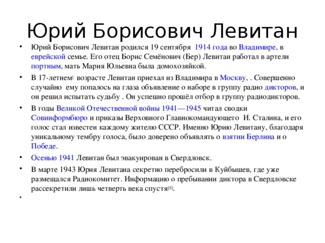Юрий Борисович Левитан Юрий Борисович Левитан родился 19 сентября   1914 года  во  Владимире , в  еврейской  семье. Его отец Борис Семёнович (Бер) Левитан работал в артели  портным , мать Мария Юльевна была домохозяйкой. В 17-летнем [   возрасте Левитан приехал из Владимира в  Москву , . Совершенно случайно ему попалось на глаза объявление о наборе в группу радио дикторов , и он решил испытать судьбу . Он успешно прошёл отбор в группу радиодикторов. В годы  Великой Отечественной войны 1941—1945  читал сводки  Совинформбюро  и приказы Верховного Главнокомандующего И. Сталина, и его голос стал известен каждому жителю СССР. Именно Юрию Левитану, благодаря уникальному тембру голоса, было доверено объявлять о  взятии Берлина  и о  Победе . Осенью 1941  Левитан был эвакуирован в Свердловск. В марте 1943 Юрия Левитана секретно перебросили в Куйбышев, где уже размещался Радиокомитет. Информацию о пребывании диктора в Свердловске рассекретили лишь четверть века спустя [5] . 
