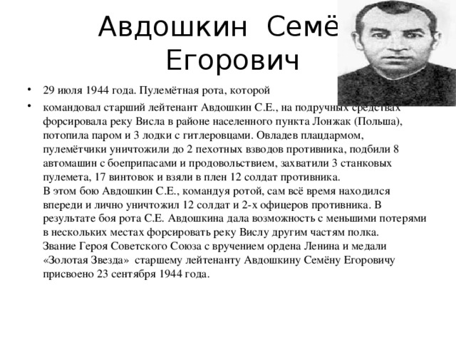 Авдошкин Семён  Егорович 29 июля 1944 года. Пулемётная рота, которой командовал старший лейтенант Авдошкин С.Е., на подручных средствах форсировала реку Висла в районе населенного пункта Лонжак (Польша), потопила паром и 3 лодки с гитлеровцами. Овладев плацдармом, пулемётчики уничтожили до 2 пехотных взводов противника, подбили 8 автомашин с боеприпасами и продовольствием, захватили 3 станковых пулемета, 17 винтовок и взяли в плен 12 солдат противника.  В этом бою Авдошкин С.Е., командуя ротой, сам всё время находился впереди и лично уничтожил 12 солдат и 2-х офицеров противника. В результате боя рота С.Е. Авдошкина дала возможность с меньшими потерями в нескольких местах форсировать реку Вислу другим частям полка.  Звание Героя Советского Союза с вручением ордена Ленина и медали «Золотая Звезда» старшему лейтенанту Авдошкину Семёну Егоровичу присвоено 23 сентября 1944 года.   