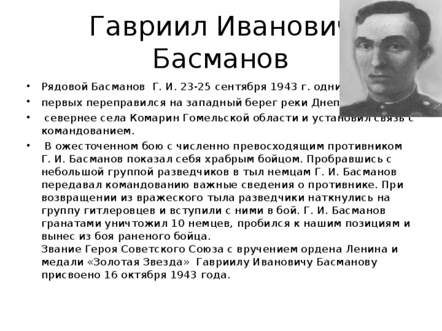 Гавриил Иванович  Басманов Рядовой Басманов Г. И. 23-25 сентября 1943 г. одним из первых переправился на западный берег реки Днепр  севернее села Комарин Гомельской области и установил связь с командованием.  В ожесточенном бою с численно превосходящим противником Г. И. Басманов показал себя храбрым бойцом. Пробравшись с небольшой группой разведчиков в тыл немцам Г. И. Басманов передавал командованию важные сведения о противнике. При возвращении из вражеского тыла разведчики наткнулись на группу гитлеровцев и вступили с ними в бой. Г. И. Басманов гранатами уничтожил 10 немцев, пробился к нашим позициям и вынес из боя раненого бойца.  Звание Героя Советского Союза с вручением ордена Ленина и медали «Золотая Звезда» Гавриилу Ивановичу Басманову присвоено 16 октября 1943 года.   