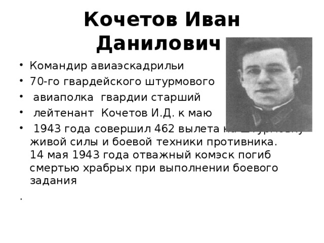 Кочетов Иван Данилович   Командир авиаэскадрильи 70-го гвардейского штурмового  авиаполка гвардии старший  лейтенант Кочетов И.Д. к маю  1943 года совершил 462 вылета на штурмовку живой силы и боевой техники противника.  14 мая 1943 года отважный комэск погиб смертью храбрых при выполнении боевого задания . 