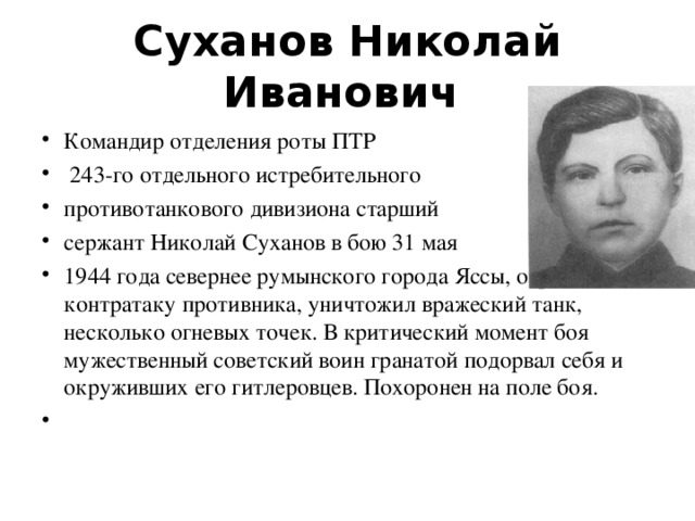 Суханов Николай Иванович   Командир отделения роты ПТР  243-го отдельного истребительного противотанкового дивизиона старший сержант Николай Суханов в бою 31 мая 1944 года севернее румынского города Яссы, отражая контратаку противника, уничтожил вражеский танк, несколько огневых точек. В критический момент боя мужественный советский воин гранатой подорвал себя и окруживших его гитлеровцев. Похоронен на поле боя. 