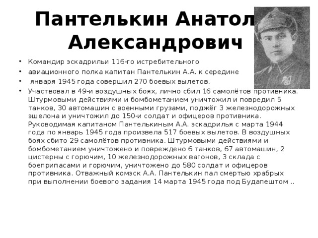 Пантелькин Анатолий Александрович   Командир эскадрильи 116-го истребительного авиационного полка капитан Пантелькин А.А. к середине  января 1945 года совершил 270 боевых вылетов. Участвовал в 49-и воздушных боях, лично сбил 16 самолётов противника. Штурмовыми действиями и бомбометанием уничтожил и повредил 5 танков, 30 автомашин с военными грузами, поджёг 3 железнодорожных эшелона и уничтожил до 150-и солдат и офицеров противника.  Руководимая капитаном Пантелькиным А.А. эскадрилья с марта 1944 года по январь 1945 года произвела 517 боевых вылетов. В воздушных боях сбито 29 самолётов противника. Штурмовыми действиями и бомбометанием уничтожено и повреждено 6 танков, 67 автомашин, 2 цистерны с горючим, 10 железнодорожных вагонов, 3 склада с боеприпасами и горючим, уничтожено до 580 солдат и офицеров противника. Отважный комэск А.А. Пантелькин пал смертью храбрых при выполнении боевого задания 14 марта 1945 года под Будапештом ..   